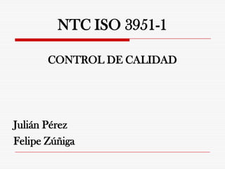 NTC ISO 3951-1

       CONTROL DE CALIDAD




Julián Pérez
Felipe Zúñiga
 