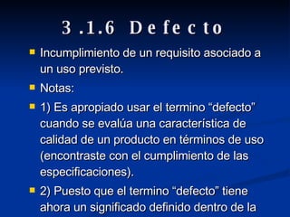 3.1.6 Defecto Incumplimiento de un requisito asociado a un uso previsto. Notas: 1) Es apropiado usar el termino “defecto” cuando se evalúa una característica de calidad de un producto en términos de uso (encontraste con el cumplimiento de las especificaciones). 2) Puesto que el termino “defecto” tiene ahora un significado definido dentro de la ley, no se debería usar como un termino general. 