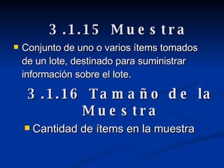 Conjunto de uno o varios ítems tomados de un lote, destinado para suministrar información sobre el lote.   3.1.15 Muestra 3.1.16 Tamaño de la Muestra Cantidad de ítems en la muestra 