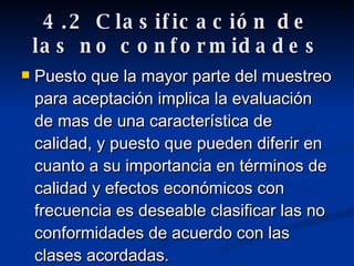 4.2 Clasificación de las no conformidades Puesto que la mayor parte del muestreo para aceptación implica la evaluación de mas de una característica de calidad, y puesto que pueden diferir en cuanto a su importancia en términos de calidad y efectos económicos con frecuencia es deseable clasificar las no conformidades de acuerdo con las clases acordadas. 