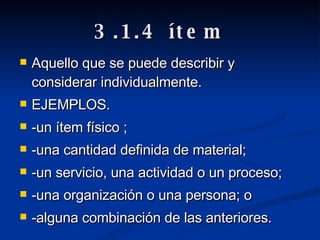 3.1.4 ítem Aquello que se puede describir y considerar individualmente. EJEMPLOS. -un ítem físico ; -una cantidad definida de material; -un servicio, una actividad o un proceso; -una organización o una persona; o -alguna combinación de las anteriores.  