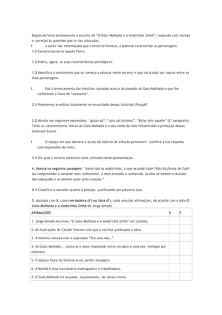 Depois de leres atentamente o excerto de “O Gato Malhado e a Andorinha Sinhá”, responde com clareza
e correção às questões que te são colocadas.
1. A partir das informações que o texto te fornece, é possível caracterizar as personagens.
1.1 Caracteriza-as no aspeto físico.
1.2 Indica, agora, as suas características psicológicas.
1.3 Identifica o sentimento que se começa a esboçar neste excerto e que irá acabar por nascer entre as
duas personagens.
1. Faz o levantamento das histórias contadas acerca do passado do Gato Malhado e que lhe
conferiram a fama de “assassino”.
2.1 Poderemos acreditar totalmente na veracidade dessas histórias? Porquê?
2.2 Atenta nas seguintes expressões: “gatarraz”; “cara do bichano”; “Bicho feio aquele” (2º parágrafo).
Terão as características físicas do Gato Malhado e o seu modo de vida influenciado a produção dessas
histórias? Como?
1. O espaço em que decorre a acção dá indícios da estação primaveril. Justifica a tua resposta
com expressões do texto.
3.1 Diz qual o recurso estilístico mais utilizado nesta apresentação.
4. Atenta na seguinte passagem: “Assim são as andorinhas, o que se pode fazer? Não há forma de fazê-
las compreender a verdade mais rudimentar, a mais provada e conhecida, se elas se metem a duvidar.
São cabeçudas e se deixam guiar pelo coração.”
4.1 Classifica o narrador quanto à posição, justificando por palavras tuas.
5. Assinala com X, como verdadeira (V) ou falsa (F), cada uma das afirmações, de acordo com a obra O
Gato Malhado e a Andorinha Sinhá de Jorge Amado.
AFIRMAÇÕES V F
1. Jorge Amado escreveu “O Gato Malhado e a Andorinha Sinhá” em Londres.
2. As ilustrações de Carybé fizeram com que o escritor publicasse a obra.
3. A história começa com a expressão “Era uma vez…”.
4. No Gato Malhado... conta-se o amor impossível entre um gato e uma ave, inimigos por
natureza.
5. O espaço físico da história é um jardim zoológico.
6. A Manhã é uma funcionária madrugadora e trabalhadora.
7. O Gato Malhado foi acusado, injustamente, de vários crimes
 