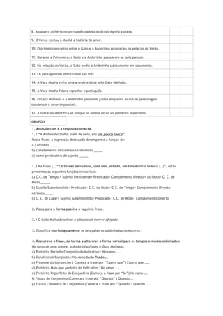 8. A palavra pilhéria no português-padrão do Brasil significa piada.
9. O Vento contou à Manhã a história de amor.
10. O primeiro encontro entre o Gato e a Andorinha aconteceu na estação do Verão.
11. Durante a Primavera, o Gato e a Andorinha passearam-se pelo parque.
12. Na estação do Verão, o Gato pediu a Andorinha subitamente em casamento.
13. Os protagonistas deste conto são três.
14. A Vaca Mocha tinha uma grande estima pelo Gato Malhado.
15. A Vaca Mocha falava espanhol e português.
16. O Gato Malhado e a Andorinha passeiam juntos enquanto as outras personagens
condenam o amor impossível.
17. A narração identifica-se porque os verbos estão no pretérito imperfeito.
GRUPO II
1. Assinala com X a resposta correcta.
1.1 “A Andorinha Sinhá, além de bela, era um pouco louca”.
Nesta frase, a expressão destacada desempenha a função de:
a ) atributo _____
b) complemento circunstancial de modo _____
c) nome predicativo do sujeito _____
1.2 Na frase (…)“Certa vez derrubara, com uma patada, um tímido lírio branco (…)”, estão
presentes as seguintes funções sintácticas:
a) C.C. de Tempo + Sujeito Inexistente+ Predicado+ Complemento Directo+ Atributo+ C. C. de
Modo______
b) Sujeito Subentendido+ Predicado+ C.C. de Modo+ C.C. de Tempo+ Complemento Directo+
Atributo_____
c) C. C. de Lugar+ Sujeito Subentendido+ Predicado+ C.C. de Modo+ Complemento Directo_____
2. Passa para a forma passiva a seguinte frase.
2.1 O Gato Malhado salvou o pássaro de morrer afogado.
3. Classifica morfologicamente as seis palavras sublinhadas no excerto .
4. Reescreve a frase, de forma a alterares a forma verbal para os tempos e modos solicitados:
No ramo de uma árvore, a Andorinha fitava o Gato Malhado.
a) Pretérito Perfeito Composto do Indicativo : No ramo…….
b) Condicional Composto : No ramo teria fitado….
c) Presente do Conjuntivo ( Começa a frase por “Espero que”) Espero que ……
d) Pretérito Mais-que perfeito do Indicativo : No ramo ……
e) Pretérito Imperfeito do Conjuntivo (Começa a frase por “Se”) No ramo ….
f) Futuro do Conjuntivo (Começa a frase por “Quando” ) Quando …
g) Futuro Composto do Conjuntivo (Começa a frase por “Quando”) Quando ….
 