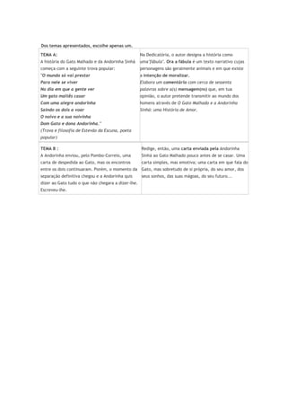 Dos temas apresentados, escolhe apenas um.
TEMA A:
A história do Gato Malhado e da Andorinha Sinhá
começa com a seguinte trova popular:
"O mundo só vai prestar
Para nele se viver
No dia em que a gente ver
Um gato maltês casar
Com uma alegre andorinha
Saindo os dois a voar
O noivo e a sua noivinha
Dom Gato e dona Andorinha."
(Trova e filosofia de Estevão da Escuna, poeta
popular)
Na Dedicatória, o autor designa a história como
uma"fábula". Ora a fábula é um texto narrativo cujas
personagens são geralmente animais e em que existe
a intenção de moralizar.
Elabora um comentário com cerca de sessenta
palavras sobre a(s) mensagem(ns) que, em tua
opinião, o autor pretende transmitir ao mundo dos
homens através de O Gato Malhado e a Andorinha
Sinhá: uma História de Amor.
TEMA B :
A Andorinha enviou, pelo Pombo-Correio, uma
carta de despedida ao Gato, mas os encontros
entre os dois continuaram. Porém, o momento da
separação definitiva chegou e a Andorinha quis
dizer ao Gato tudo o que não chegara a dizer-lhe.
Escreveu-lhe.
Redige, então, uma carta enviada pela Andorinha
Sinhá ao Gato Malhado pouco antes de se casar. Uma
carta simples, mas emotiva; uma carta em que fala do
Gato, mas sobretudo de si própria, do seu amor, dos
seus sonhos, das suas mágoas, do seu futuro...
 