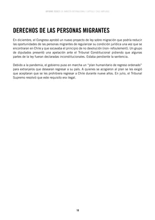 INFORME 2020/21 DE AMNISTÍA INTERNACIONAL | CAPÍTULO CHILE AMPLIADO
10
DERECHOS DE LAS PERSONAS MIGRANTES
En diciembre, el Congreso aprobó un nuevo proyecto de ley sobre migración que podría reducir
las oportunidades de las personas migrantes de regularizar su condición jurídica una vez que se
encontraran en Chile y que socavaba el principio de no devolución (non- refoulement). Un grupo
de diputados presentó una apelación ante el Tribunal Constitucional pidiendo que algunas
partes de la ley fueran declaradas inconstitucionales. Estaba pendiente la sentencia.
Debido a la pandemia, el gobierno puso en marcha un “plan humanitario de regreso ordenado”
para extranjeros que desearan regresar a su país. A quienes se acogieron al plan se les exigió
que aceptaran que se les prohibiera regresar a Chile durante nueve años. En julio, el Tribunal
Supremo resolvió que este requisito era ilegal.
 