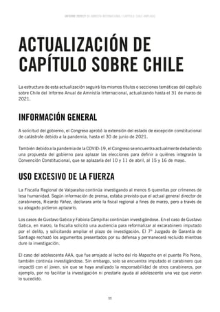 INFORME 2020/21 DE AMNISTÍA INTERNACIONAL | CAPÍTULO CHILE AMPLIADO
11
INFORMACIÓN GENERAL
A solicitud del gobierno, el Congreso aprobó la extensión del estado de excepción constitucional
de catástrofe debido a la pandemia, hasta el 30 de junio de 2021.
También debido a la pandemia de la COVID-19, el Congreso se encuentra actualmente debatiendo
una propuesta del gobierno para aplazar las elecciones para definir a quiénes integrarán la
Convención Constitucional, que se aplazaría del 10 y 11 de abril, al 15 y 16 de mayo.
USO EXCESIVO DE LA FUERZA
La Fiscalía Regional de Valparaíso continúa investigando al menos 6 querellas por crímenes de
lesa humanidad. Según información de prensa, estaba previsto que el actual general director de
carabineros, Ricardo Yáñez, declarara ante la fiscal regional a fines de marzo, pero a través de
su abogado pidieron aplazarlo.
Los casos de Gustavo Gatica y Fabiola Campillai continúan investigándose. En el caso de Gustavo
Gatica, en marzo, la fiscalía solicitó una audiencia para reformalizar al excarabinero imputado
por el delito, y solicitando ampliar el plazo de investigación. El 7° Juzgado de Garantía de
Santiago rechazó los argumentos presentados por su defensa y permanecerá recluido mientras
dure la investigación.
El caso del adolescente AAA, que fue arrojado al lecho del río Mapocho en el puente Pío Nono,
también continúa investigándose. Sin embargo, solo se encuentra imputado el carabinero que
impactó con el joven, sin que se haya analizado la responsabilidad de otros carabineros, por
ejemplo, por no facilitar la investigación ni prestarle ayuda al adolescente una vez que vieron
lo sucedido.
La estructura de esta actualización seguirá los mismos títulos o secciones temáticas del capítulo
sobre Chile del Informe Anual de Amnistía Internacional, actualizando hasta el 31 de marzo de
2021.
ACTUALIZACIÓN DE
CAPÍTULO SOBRE CHILE
 