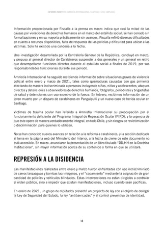 INFORME 2020/21 DE AMNISTÍA INTERNACIONAL | CAPÍTULO CHILE AMPLIADO
12
Información proporcionada por Fiscalía a la prensa en marzo indica que casi la mitad de las
causas por violaciones de derechos humanos en el marco del estallido social, se han cerrado sin
formalizaciones y en su mayoría prácticamente sin avances. Fiscalía refirió diversas dificultades
en cuanto a recursos disponibles, falta de respuesta de las policías y dificultad para ubicar a las
víctimas. Solo ha existido una condena a la fecha.
Una investigación desarrollada por la Contraloría General de la República, concluyó en marzo,
y propuso al general director de Carabineros suspender a dos generales y un general en retiro
que desempeñaron funciones directas durante el estallido social a finales de 2019, por sus
responsabilidades funcionarias durante ese periodo.
Amnistía Internacional ha seguido recibiendo información sobre situaciones graves de violencia
policial entre enero y marzo de 2021, tales como quemaduras causadas con gas pimienta
afectando de manera indiscriminada a personas incluyendo niños, niñas y adolescentes; ataques
directos y detenciones a observadores de derechos humanos, fotógrafos, periodistas y brigadistas
de salud y detenciones con uso excesivo de la fuerza. En febrero, recibimos información de un
joven muerto por un disparo de carabineros en Panguipulli y un nuevo caso de herida ocular en
Santiago.
Víctimas de trauma ocular han referido a Amnistía Internacional su preocupación por el
funcionamiento deficiente del Programa Integral de Reparación Ocular (PIRO), y la urgencia de
que este opere de manera verdaderamente integral, en todo Chile, y sin riesgos de revictimización
o discriminación para quienes lo utilicen.
No se han conocido nuevos avances en relación a la reforma a carabineros, y la sección dedicada
al tema en la página web del Ministerio del Interior, a la fecha de cierre de este documento no
está accesible. En marzo, anunciaron la presentación de un libro titulado “DD.HH en la Doctrina
Institucional”, sin mayor información acerca de su contenido o forma en que se utilizará.
REPRESIÓN A LA DISIDENCIA
Las manifestaciones realizadas entre enero y marzo fueron enfrentadas con uso indiscriminado
de carros lanzaaguas y bombas lacrimógenas, y el “copamiento” mediante la asignación de gran
cantidad de policías y vehículos blindados. Estas intervenciones no están dirigidas a controlar
el orden público, sino a impedir que existan manifestaciones, incluso cuando sean pacíficas.
En enero de 2021, un grupo de diputados presentó un proyecto de ley con el objeto de derogar
la Ley de Seguridad del Estado, la ley “antibarricadas” y el control preventivo de identidad.
 