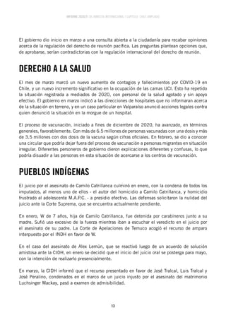INFORME 2020/21 DE AMNISTÍA INTERNACIONAL | CAPÍTULO CHILE AMPLIADO
13
El gobierno dio inicio en marzo a una consulta abierta a la ciudadanía para recabar opiniones
acerca de la regulación del derecho de reunión pacífica. Las preguntas plantean opciones que,
de aprobarse, serían contradictorias con la regulación internacional del derecho de reunión.
DERECHO A LA SALUD
El mes de marzo marcó un nuevo aumento de contagios y fallecimientos por COVID-19 en
Chile, y un nuevo incremento significativo en la ocupación de las camas UCI. Esto ha repetido
la situación registrada a mediados de 2020, con personal de la salud agotado y sin apoyo
efectivo. El gobierno en marzo indicó a las direcciones de hospitales que no informaran acerca
de la situación en terreno, y en un caso particular en Valparaíso anunció acciones legales contra
quien denunció la situación en la morgue de un hospital.
El proceso de vacunación, iniciado a fines de diciembre de 2020, ha avanzado, en términos
generales, favorablemente. Con más de 6.5 millones de personas vacunadas con una dosis y más
de 3.5 millones con dos dosis de la vacuna según cifras oficiales. En febrero, se dio a conocer
una circular que podría dejar fuera del proceso de vacunación a personas migrantes en situación
irregular. Diferentes personeros de gobierno dieron explicaciones diferentes y confusas, lo que
podría disuadir a las personas en esta situación de acercarse a los centros de vacunación.
PUEBLOS INDÍGENAS
El juicio por el asesinato de Camilo Catrillanca culminó en enero, con la condena de todos los
imputados, al menos uno de ellos - el autor del homicidio a Camilo Catrillanca, y homicidio
frustrado al adolescente M.A.P.C. - a presidio efectivo. Las defensas solicitaron la nulidad del
juicio ante la Corte Suprema, que se encuentra actualmente pendiente.
En enero, W de 7 años, hija de Camilo Catrillanca, fue detenida por carabineros junto a su
madre. Sufió uso excesivo de la fuerza mientras iban a escuchar el veredicto en el juicio por
el asesinato de su padre. La Corte de Apelaciones de Temuco acogió el recurso de amparo
interpuesto por el INDH en favor de W.
En el caso del asesinato de Alex Lemún, que se reactivó luego de un acuerdo de solución
amistosa ante la CIDH, en enero se decidió que el inicio del juicio oral se posterga para mayo,
con la intención de realizarlo presencialmente.
En marzo, la CIDH informó que el recurso presentado en favor de José Tralcal, Luis Tralcal y
José Peralino, condenados en el marco de un juicio injusto por el asesinato del matrimonio
Luchsinger Mackay, pasó a examen de admisibilidad.
 