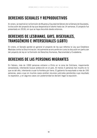 INFORME 2020/21 DE AMNISTÍA INTERNACIONAL | CAPÍTULO CHILE AMPLIADO
14
DERECHOS SEXUALES Y REPRODUCTIVOS
En enero, se reactivó en la Comisión de Mujeres y Equidad de Género de la Cámara de Diputados,
la discusión del proyecto de ley que despenaliza el aborto hasta las 14 semanas. El proyecto fue
presentado en 2018, sin que se haya discutido desde entonces.
DERECHOS DE LESBIANAS, GAYS, BISEXUALES,
TRANSGÉNERO E INTERSEXUALES (LGBTI)
En enero, el Senado aprobó en general el proyecto de ley que reforma la Ley que Establece
Medidas contra la Discriminación. Actualmente se encuentra en curso la discusión en particular
del proyecto de ley en la Comisión de Derechos Humanos, Nacionalidad y Ciudadanía.
DERECHOS DE LAS PERSONAS MIGRANTES
En febrero, más de 1000 personas entraron a Chile en la zona de Colchane, mayormente
venezolanas, intentando buscar protección en el país. Al menos 5 personas han muerto en lo
que va del año, intentando cruzar la frontera por tierra. El gobierno ha expulsado a más de 100
personas, pese a que en muchos casos existían recursos judiciales pendientes cuyo resultado
no esperaron, y en algunos casos con posterioridad se declaró ilegal la expulsión.
 