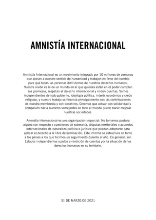 Amnistía Internacional es un movimiento integrado por 10 millones de personas
que apelan a nuestro sentido de humanidad y trabajan en favor del cambio
para que todas las personas disfrutemos de nuestros derechos humanos.
Nuestra visión es la de un mundo en el que quienes están en el poder cumplen
sus promesas, respetan el derecho internacional y rinden cuentas. Somos
independientes de todo gobierno, ideología política, interés económico y credo
religioso, y nuestro trabajo se financia principalmente con las contribuciones
de nuestra membresía y con donativos. Creemos que actuar con solidaridad y
compasión hacia nuestros semejantes en todo el mundo puede hacer mejorar
nuestras sociedades.
Amnistía Internacional es una organización imparcial. No tomamos postura
alguna con respecto a cuestiones de soberanía, disputas territoriales o acuerdos
internacionales de naturaleza política o jurídica que puedan adoptarse para
aplicar el derecho a la libre determinación. Este informe se estructura en torno
a los países a los que hicimos un seguimiento durante el año. En general, son
Estados independientes sujetos a rendición de cuentas por la situación de los
derechos humanos en su territorio.
31 DE MARZO DE 2021
AMNISTÍA INTERNACIONAL
 
