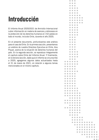 El Informe Anual 2020/2021 de Amnistía Internacional
cubre información en materia de avances y retrocesos en
la protección de los derechos humanos en 152 países en
todo el mundo, incluido Chile, durante el año 2020.
En el presente documento, profundizamos este análisis
para el caso de Chile. En la primera sección, presentamos
un análisis de nuestra Directora Ejecutiva en Chile, Ana
Piquer, acerca de la situación de derechos humanos del
país. En la segunda sección, se reproduce íntegramente
el capítulo sobre Chile del Informe Anual. Y finalmente,
en la tercera sección, dado que el informe se circunscribe
a 2020, agregamos algunos datos actualizados hasta
el 31 de marzo de 2021, en relación a algunos temas
mencionados en el mismo capítulo.
Introducción
 