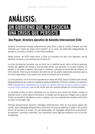 INFORME 2020/21 DE AMNISTÍA INTERNACIONAL | CAPÍTULO CHILE AMPLIADO
4
Estamos enfrentando tiempos extraordinarios para Chile y para el mundo. Tiempos que han
mostrado que “hacer las cosas como siempre” ya no sirve. Las profundas desigualdades, la
pandemia, el cambio climático, lo han hecho evidente.
Desde octubre de 2019 hasta ahora, a Chile le ha tocado vivir dos crisis seguidas: una de
derechos humanos y una sanitaria por el Covid-19.
La crisis de derechos humanos, que se inició con el estallido social, dejó a miles de personas
heridas por agentes del Estado y una sociedad dolida. Las personas, en su gran mayoría, no
salieron a las calles a destruir, sino todo lo contrario: a plantear la necesidad de construir un
Chile distinto. Pero lo que recibieron de vuelta fue de las peores represiones policiales que se
ha vivido hasta ahora, y que trajeron de vuelta la memoria de la dictadura.
La crisis sanitaria, con el inicio de la pandemia en marzo de 2020, dejó en evidencia las mismas
desigualdades por las cuales la ciudadanía estaba protestando. Pudimos constatar, por ejemplo,
cómo trabajadoras y trabajadores de la salud de centros públicos de salud vivieron y siguen
viviendo duras realidades, que no han tenido que vivir quienes trabajan en clínicas privadas.
La sociedad chilena ya venía malherida con la violencia que recibió del Estado durante el
estallido social, y ahora debió enfrentarse a un Estado que les deja poco margen para cuidarse
frente a la pandemia. Quedarse en casa, cuidarse y vivir una cuarentena en buenas condiciones
se volvió un privilegio más.
Tiempos extraordinarios requieren liderazgos extraordinarios. Pero en muy pocos lugares del
mundo, estos liderazgos extraordinarios provinieron de quienes detentan el poder o de quienes
tienen los recursos y el dinero. En casi todas partes, los liderazgos extraordinarios provinieron
de personas “comunes y corrientes” que necesitaron hacer algo para sobrevivir con un mínimo
de dignidad.
ANÁLISIS:
UN GOBIERNO QUE NO ESCUCHA,
UNA CRISIS QUE PERSISTE
Ana Piquer, directora ejecutiva de Amnistía Internacional Chile
 