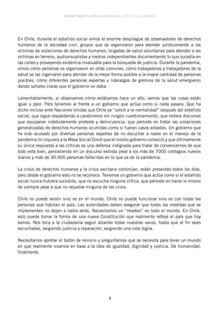 INFORME 2020/21 DE AMNISTÍA INTERNACIONAL | CAPÍTULO CHILE AMPLIADO
5
En Chile, durante el estallido social vimos el enorme despliegue de observadores de derechos
humanos de la sociedad civil, grupos que se organizaron para atender jurídicamente a las
víctimas de violaciones de derechos humanos, brigadas de salud voluntarias para atender a las
víctimas en terreno, audiovisualistas y medios independientes documentando lo que sucedía en
las calles y proveyendo evidencia invaluable para la búsqueda de justicia. Durante la pandemia,
vimos cómo personas se organizaron en ollas comunes, cómo trabajadoras y trabajadores de la
salud se las ingeniaron para atender de la mejor forma posible a la mayor cantidad de personas
posibles, cómo diferentes personas expertas y liderazgos de gremios de la salud emergieron
dando señales claras que el gobierno no daba.
Lamentablemente, si observamos cómo estábamos hace un año, vemos que las cosas están
igual o peor. Pero tenemos al frente a un gobierno que actúa como si nada pasara. Que ha
dicho incluso ante Naciones Unidas que Chile ya “volvió a la normalidad” después del estallido
social, que sigue respaldando a carabineros sin ningún cuestionamiento, que reitera discursos
que equiparan indebidamente protesta y delincuencia, que persiste en tratar las violaciones
generalizadas de derechos humanos ocurridas como si fueran casos aislados. Un gobierno que
ha sido acusado por diversas personas expertas de no escuchar a nadie en el manejo de la
pandemia (ni siquiera a la Mesa Social Covid que el mismo gobierno convocó) y que últimamente
su única respuesta a las críticas es una defensa indignada para tratar de convencernos de que
todo está bien, persistiendo en un discurso exitista pese a los más de 7000 contagios nuevos
diarios y más de 30.000 personas fallecidas en lo que va de la pandemia.
La crisis de derechos humanos y la crisis sanitaria continúan, están presentes todos los días,
pero desde el gobierno esto no se reconoce. Tenemos un gobierno que actúa como si el estallido
social nunca hubiera sucedido, que no escucha ninguna crítica, que persiste en hacer lo mismo
de siempre pese a que no resuelve ninguna de las crisis.
Chile no puede existir sino es en el mundo. Chile no puede funcionar sino es con todas las
personas que habitan el país. Las autoridades deben asegurar que todas las medidas que se
implementen no dejen a nadie atrás. Necesitamos un “reseteo” en todo el mundo. En Chile,
esto puede tomar la forma de una nueva Constitución que realmente refleje el país que hoy
somos. Nos toca a la ciudadanía seguir alzando todas nuestras voces, hasta que al fin sean
escuchadas, exigiendo justicia y reparación, exigiendo una vida digna.
Necesitamos apretar el botón de reinicio y preguntarnos qué se necesita para tener un mundo
en que realmente vivamos en base a la idea de igualdad, dignidad y justicia. De humanidad,
finalmente.
 