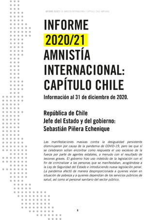 INFORME 2020/21 DE AMNISTÍA INTERNACIONAL | CAPÍTULO CHILE AMPLIADO
6
INFORME
2020/21
AMNISTÍA
INTERNACIONAL:
CAPÍTULO CHILE
Información al 31 de diciembre de 2020.
República de Chile
Jefe del Estado y del gobierno:
Sebastián Piñera Echenique
Las manifestaciones masivas contra la desigualdad persistente
disminuyeron por causa de la pandemia de COVID-19, pero las que sí
se celebraron solían encontrar como respuesta el uso excesivo de la
fuerza por parte de agentes estatales, a menudo con el resultado de
lesiones graves. El gobierno hizo uso indebido de la legislación con el
fin de criminalizar a las personas que se manifestaban, acogiéndose a
la Ley de Seguridad del Estado e introduciendo nueva legislación penal.
La pandemia afectó de manera desproporcionada a quienes vivían en
situación de pobreza y a quienes dependían de los servicios públicos de
salud, así como al personal sanitario del sector público.
 