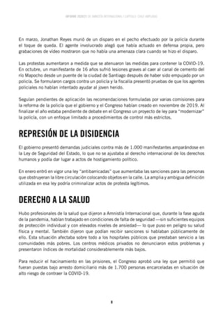 INFORME 2020/21 DE AMNISTÍA INTERNACIONAL | CAPÍTULO CHILE AMPLIADO
8
En marzo, Jonathan Reyes murió de un disparo en el pecho efectuado por la policía durante
el toque de queda. El agente involucrado alegó que había actuado en defensa propia, pero
grabaciones de vídeo mostraron que no había una amenaza clara cuando se hizo el disparo.
Las protestas aumentaron a medida que se atenuaron las medidas para contener la COVID-19.
En octubre, un manifestante de 16 años sufrió lesiones graves al caer al canal de cemento del
río Mapocho desde un puente de la ciudad de Santiago después de haber sido empujado por un
policía. Se formularon cargos contra un policía y la fiscalía presentó pruebas de que los agentes
policiales no habían intentado ayudar al joven herido.
Seguían pendientes de aplicación las recomendaciones formuladas por varias comisiones para
la reforma de la policía que el gobierno y el Congreso habían creado en noviembre de 2019. Al
finalizar el año estaba pendiente de debate en el Congreso un proyecto de ley para “modernizar”
la policía, con un enfoque limitado a procedimientos de control más estrictos.
REPRESIÓN DE LA DISIDENCIA
El gobierno presentó demandas judiciales contra más de 1.000 manifestantes amparándose en
la Ley de Seguridad del Estado, lo que no se ajustaba al derecho internacional de los derechos
humanos y podía dar lugar a actos de hostigamiento político.
En enero entró en vigor una ley “antibarricadas” que aumentaba las sanciones para las personas
que obstruyeran la libre circulación colocando objetos en la calle. La amplia y ambigua definición
utilizada en esa ley podría criminalizar actos de protesta legítimos.
DERECHO A LA SALUD
Hubo profesionales de la salud que dijeron a Amnistía Internacional que, durante la fase aguda
de la pandemia, habían trabajado en condiciones de falta de seguridad —sin suficientes equipos
de protección individual y con elevados niveles de ansiedad— lo que puso en peligro su salud
física y mental. También dijeron que podían recibir sanciones si hablaban públicamente de
ello. Esta situación afectaba sobre todo a los hospitales públicos que prestaban servicio a las
comunidades más pobres. Los centros médicos privados no denunciaron estos problemas y
presentaron índices de mortalidad considerablemente más bajos.
Para reducir el hacinamiento en las prisiones, el Congreso aprobó una ley que permitió que
fueran puestas bajo arresto domiciliario más de 1.700 personas encarceladas en situación de
alto riesgo de contraer la COVID-19.
 