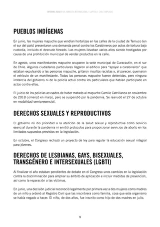 INFORME 2020/21 DE AMNISTÍA INTERNACIONAL | CAPÍTULO CHILE AMPLIADO
9
PUEBLOS INDÍGENAS
En junio, las mujeres mapuche que vendían hortalizas en las calles de la ciudad de Temuco (en
el sur del país) presentaron una demanda penal contra los Carabineros por actos de tortura bajo
custodia, incluido el desnudo forzado. Las mujeres llevaban varios años siendo hostigadas por
causa de una prohibición municipal de vender productos en la calle.
En agosto, unos manifestantes mapuche ocuparon la sede municipal de Curacautín, en el sur
de Chile. Algunos ciudadanos particulares llegaron al edificio para “apoyar a carabineros” que
estaban expulsando a las personas mapuche, gritaron insultos racistas y, al parecer, quemaron
el vehículo de un manifestante. Todas las personas mapuche fueron detenidas, pero ninguna
instancia del gobierno ni de la policía actuó contra los particulares que habían participado en
actos contra ellas.
El juicio de los policías acusados de haber matado al mapuche Camilo Catrillanca en noviembre
de 2018 comenzó en marzo, pero se suspendió por la pandemia. Se reanudó el 27 de octubre
en modalidad semipresencial.
DERECHOS SEXUALES Y REPRODUCTIVOS
El gobierno no dio prioridad a la atención de la salud sexual y reproductiva como servicio
esencial durante la pandemia ni emitió protocolos para proporcionar servicios de aborto en los
limitados supuestos previstos en la legislación.
En octubre, el Congreso rechazó un proyecto de ley para regular la educación sexual integral
para jóvenes.
DERECHOS DE LESBIANAS, GAYS, BISEXUALES,
TRANSGÉNERO E INTERSEXUALES (LGBTI)
Al finalizar el año estaban pendientes de debate en el Congreso unos cambios en la legislación
contra la discriminación para ampliar su ámbito de aplicación e incluir medidas de prevención,
así como la reparación a las víctimas.
En junio, una decisión judicial reconoció legalmente por primera vez a dos mujeres como madres
de un niño y ordenó al Registro Civil que las inscribiera como familia, cosa que este organismo
se había negado a hacer. El niño, de dos años, fue inscrito como hijo de dos madres en julio.
 
