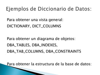 Para obtener una vista general: DICTIONARY, DICT_COLUMNS Para obtener un diagrama de objetos: DBA_TABLES, DBA_INDEXES, DBA_TAB_COLUMNS, DBA_CONSTRAINTS Para obtener la estructura de la base de datos: DBA_TABLESPACES, DBA_DATA_FILES 