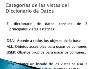 El diccionario de datos consiste de 3 principales vistas estáticas: DBA:  Accede a todos los objetos de la base ALL: Objetos accesibles para usuarios comunes USER: Objetos propios para usuarios comunes. Para obtener un listado de las vistas se usa la consulta:  SELECT * FROM V$FIXED_TABLE; 