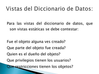 Para las vistas del diccionario de datos, que son vistas estáticas se debe contestar: Fue el objeto alguna ves creado? Que parte del objeto fue creada? Quien es el dueño del objeto? Que privilegios tienen los usuarios? Que restricciones tienen los objetos? 