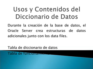 Durante la creación de la base de datos, el Oracle Server crea estructuras de datos adicionales junto con los data files. Tabla de diccionario de datos Tabla de funcionamiento dinámico. 