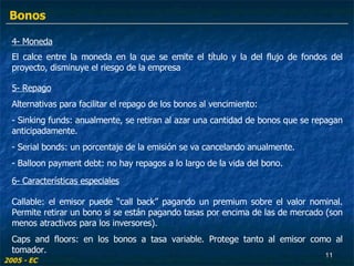 4- Moneda El calce entre la moneda en la que se emite el título y la del flujo de fondos del proyecto, disminuye el riesgo de la empresa  2005 - EC 5- Repago Alternativas para facilitar el repago de los bonos al vencimiento: - Sinking funds: anualmente, se retiran al azar una cantidad de bonos que se repagan anticipadamente. Serial bonds: un porcentaje de la emisión se va cancelando anualmente. Balloon payment debt: no hay repagos a lo largo de la vida del bono. Callable: el emisor puede “call back” pagando un premium sobre el valor nominal. Permite retirar un bono si se están pagando tasas por encima de las de mercado (son menos atractivos para los inversores). Caps and floors: en los bonos a tasa variable. Protege tanto al emisor como al tomador. 6- Características especiales Bonos 