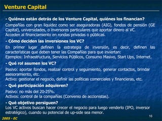 - Qué rol asumen los VC? Pasivo: aportar fondos, realizar control y seguimiento, generar contactos, brindar asesoramiento, etc.  Activo: gestionar el negocio, definir las políticas comerciales y financieras, etc. - Quiénes están detrás de los Venture Capital, quiénes los financian? Compañías con gran liquidez como ser aseguradoras (AIG), fondos de pensión (GE Capital), universidades, o inversores particulares que aportar dinero al VC. Acceden al financiamiento en rondas privadas o públicas. - Cómo deciden las inversiones los VC? En primer lugar definen la estrategia de inversión, es decir, definen las características que deben tener las Compañías para que inviertan: Ejemplos: Infraestructura, Servicios Públicos, Consumo Masivo, Start Ups, Internet.  - Qué participación adquieren? Pasivo: no más del 20-25%. Activos: control de la compañías (Convenio de accionistas). - Qué objetivo persiguen? Los VC activos buscan hacer crecer el negocio para luego venderlo (IPO, inversor estratégico), cuando su potencial de up-side sea menor. 2005 - EC Venture Capital 