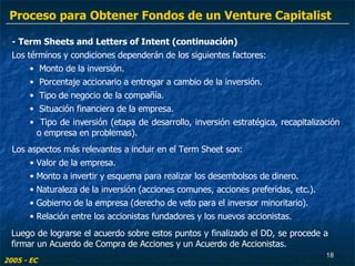 - Term Sheets and Letters of Intent (continuación) Los términos y condiciones dependerán de los siguientes factores: Monto de la inversión. Porcentaje accionario a entregar a cambio de la inversión. Tipo de negocio de la compañía. Situación financiera de la empresa. Tipo de inversión (etapa de desarrollo, inversión estratégica, recapitalización o empresa en problemas). Los aspectos más relevantes a incluir en el Term Sheet son:  Valor de la empresa. Monto a invertir y esquema para realizar los desembolsos de dinero. Naturaleza de la inversión (acciones comunes, acciones preferidas, etc.). Gobierno de la empresa (derecho de veto para el inversor minoritario). Relación entre los accionistas fundadores y los nuevos accionistas. 2005 - EC Luego de lograrse el acuerdo sobre estos puntos y finalizado el DD, se procede a firmar un Acuerdo de Compra de Acciones y un Acuerdo de Accionistas. Proceso para Obtener Fondos de un Venture Capitalist 
