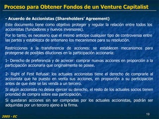 - Acuerdo de Accionistas (Shareholders’ Agreement) Este documento tiene como objetivo proteger y regular la relación entre todos los accionistas (fundadores y nuevos inversores). Por lo tanto, es necesario que el mismo anticipe cualquier tipo de controversia entre las partes y establezca de antemano los mecanismos para su resolución. 2- Right of First Refusal: los actuales accionistas tiene el derecho de comprarle al accionista que ha puesto en venta sus acciones, en proporción a su participación antes de que éste se las venda a un tercero.  Si algún accionista no desea ejercer su derecho, el resto de los actuales socios tienen prioridad de compra sobre esa participación.  Si quedaran acciones sin ser compradas por los actuales accionistas, podrán ser adquiridas por un tercero ajeno a la firma. 2005 - EC 1- Derecho de preferencia y de acrecer: comprar nuevas acciones en proporción a la participación accionaria que originalmente se posee. Restricciones a la transferencia de acciones: se establecen mecanismos para protegerse de posibles diluciones en la participación accionaria: Proceso para Obtener Fondos de un Venture Capitalist 