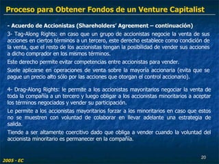 - Acuerdo de Accionistas (Shareholders’ Agreement – continuación) 3- Tag-Along Rights: en caso que un grupo de accionistas negocie la venta de sus acciones en ciertos términos a un tercero, este derecho establece como condición de la venta, que el resto de los accionistas tengan la posibilidad de vender sus acciones a dicho comprador en los mismos términos. Este derecho permite evitar competencias entre accionistas para vender. Suele aplicarse en operaciones de venta sobre la mayoría accionaria (evita que se pague un precio alto sólo por las acciones que otorgan el control accionario). 4- Drag-Along Rights: le permite a los accionistas mayoritarios negociar la venta de toda la compañía a un tercero y luego obligar a los accionistas minoritarios a aceptar los términos negociados y vender su participación. Le permite a los accionistas mayoritarios forzar a los minoritarios en caso que estos no se muestren con voluntad de colaborar en llevar adelante una estrategia de salida. Tiende a ser altamente coercitivo dado que obliga a vender cuando la voluntad del accionista minoritario es permanecer en la compañía. 2005 - EC Proceso para Obtener Fondos de un Venture Capitalist 