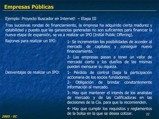 Ejemplo: Proyecto Buscador en Internet!  – Etapa III Tras sucesivas rondas de financiamiento, la empresa ha adquirido cierta madurez y estabilidad y puesto que las ganancias generadas no son suficientes para financiar la nueva etapa de expansión, se va a realizar un IPO (Initial Public Offering). Razones para realizar un IPO: 1- Se incrementan las posibilidades de acceder al mercado de capitales y conseguir nuevo financiamiento. 2- Las empresas pasan a tener un valor de mercado cierto y los dueños de las mismas pueden mensurar su riqueza. 1- Pérdida de control (baja la participación accionaria de los socios fundadores). Desventajas de realizar un IPO: 2- Obligación de brindar constantemente información al mercado. 3- Hay que mantener el interés de los analistas de mercado y de las Calificadoras en las decisiones de la Cía. para que la recomienden. 4- Hay que cumplir los requisitos y reglamentos de la bolsa en la que se desea cotizar. 2005 - EC Empresas Públicas 