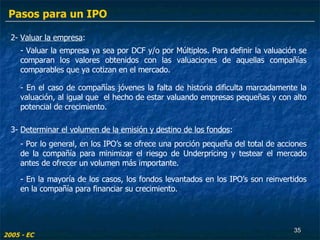 2-  Valuar la empresa : - En el caso de compañías jóvenes la falta de historia dificulta marcadamente la valuación, al igual que  el hecho de estar valuando empresas pequeñas y con alto potencial de crecimiento. - Valuar la empresa ya sea por DCF y/o por Múltiplos. Para definir la valuación se comparan los valores obtenidos con las valuaciones de aquellas compañías comparables que ya cotizan en el mercado. 3-  Determinar el volumen de la emisión y destino de los fondos : - Por lo general, en los IPO’s se ofrece una porción pequeña del total de acciones de la compañía para minimizar el riesgo de Underpricing y testear el mercado antes de ofrecer un volumen más importante. - En la mayoría de los casos, los fondos levantados en los IPO’s son reinvertidos en la compañía para financiar su crecimiento. 2005 - EC Pasos para un IPO 