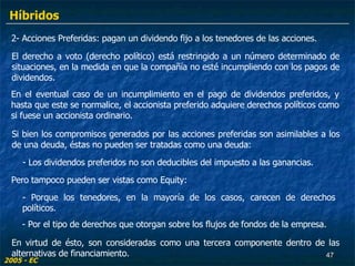 2- Acciones Preferidas: pagan un dividendo fijo a los tenedores de las acciones. El derecho a voto (derecho político) está restringido a un número determinado de situaciones, en la medida en que la compañía no esté incumpliendo con los pagos de dividendos.  Si bien los compromisos generados por las acciones preferidas son asimilables a los de una deuda, éstas no pueden ser tratadas como una deuda: - Los dividendos preferidos no son deducibles del impuesto a las ganancias. En el eventual caso de un incumplimiento en el pago de dividendos preferidos, y hasta que este se normalice, el accionista preferido adquiere derechos políticos como si fuese un accionista ordinario. Pero tampoco pueden ser vistas como Equity: - Por el tipo de derechos que otorgan sobre los flujos de fondos de la empresa.  - Porque los tenedores, en la mayoría de los casos, carecen de derechos políticos. En virtud de ésto, son consideradas como una tercera componente dentro de las alternativas de financiamiento. 2005 - EC Híbridos 