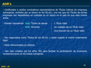 - Certificados o recibos nominativos representativos de Títulos Valores de empresas extranjeras, emitidos por un banco en los EE.UU., una vez que los Títulos de dichas empresas son depositados en custodia en un banco en el país en que esta misma actúa. - Pueden representar  - Son negociados como Títulos de los EE.UU. y están sujetos al mismo tratamiento legal. Títulos de deuda  Acciones  1 Título Valor  Un múltiplo de un Título Valor Una fracción de un Título Valor - Están denominados en dólares. - Han sido creados (en los años ’30) para facilitar la participación de inversores norteamericanos en las bolsas extrajeras. 2005 - EC ADR’s 