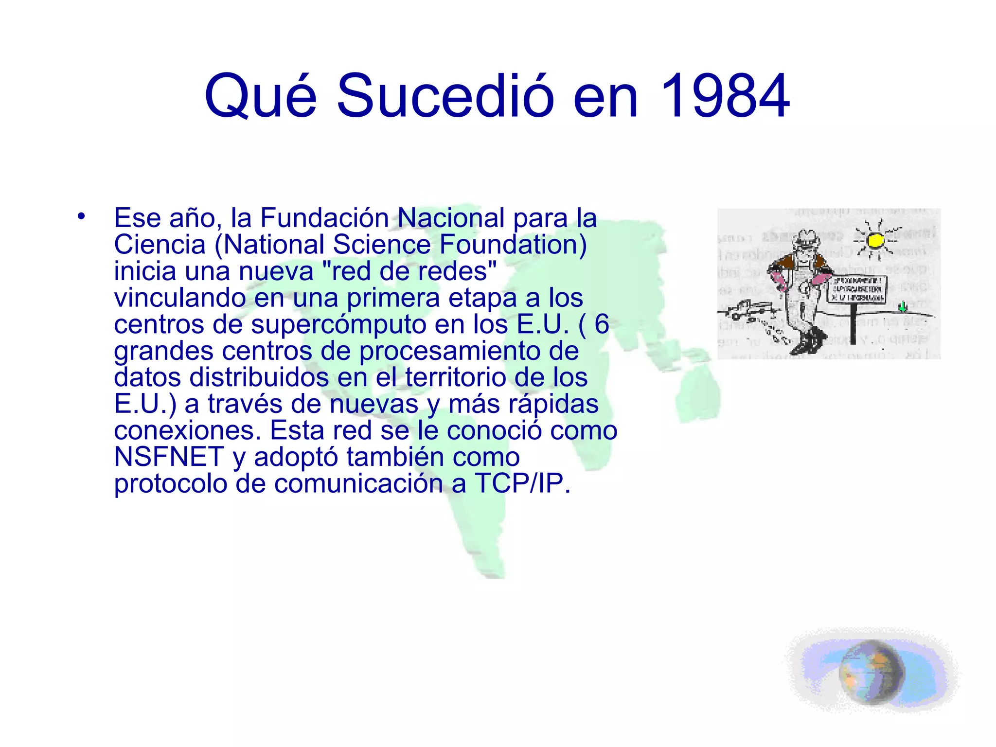Qué Sucedió en 1984 Ese año, la Fundación Nacional para la Ciencia (National Science Foundation) inicia una nueva "red de redes" vinculando en una primera etapa a los centros de supercómputo en los E.U. ( 6 grandes centros de procesamiento de datos distribuidos en el territorio de los E.U.) a través de nuevas y más rápidas conexiones. Esta red se le conoció como NSFNET y adoptó también como protocolo de comunicación a TCP/IP. 