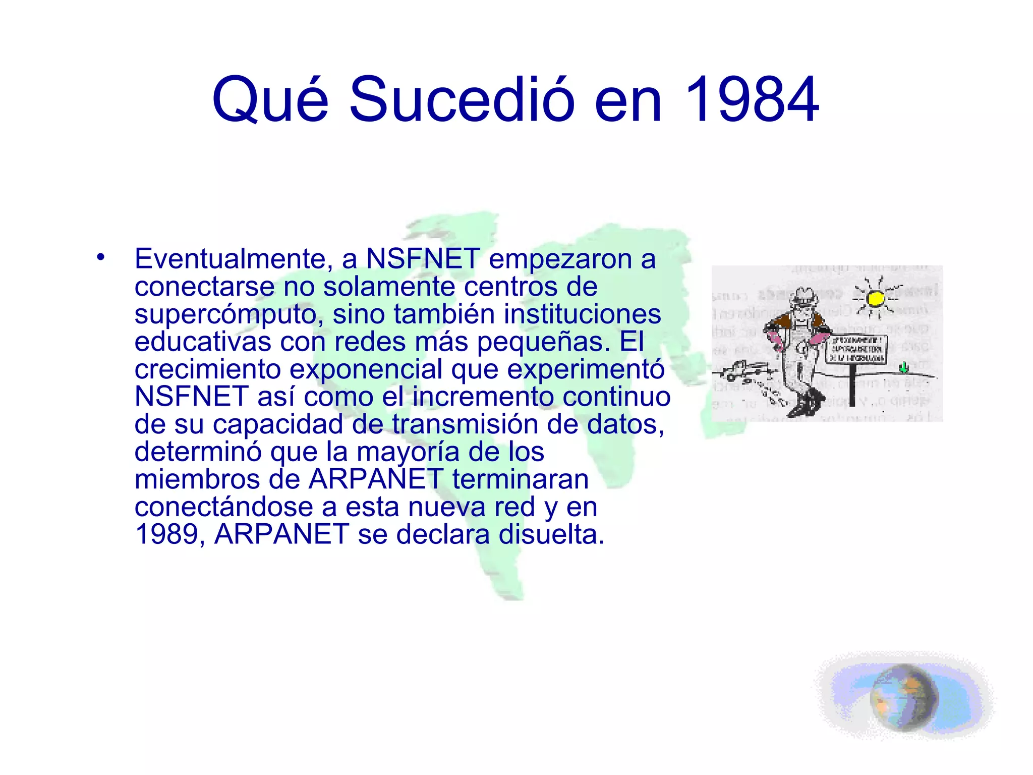 Qué Sucedió en 1984 Eventualmente, a NSFNET empezaron a conectarse no solamente centros de supercómputo, sino también instituciones educativas con redes más pequeñas. El crecimiento exponencial que experimentó NSFNET así como el incremento continuo de su capacidad de transmisión de datos, determinó que la mayoría de los miembros de ARPANET terminaran conectándose a esta nueva red y en 1989, ARPANET se declara disuelta. 