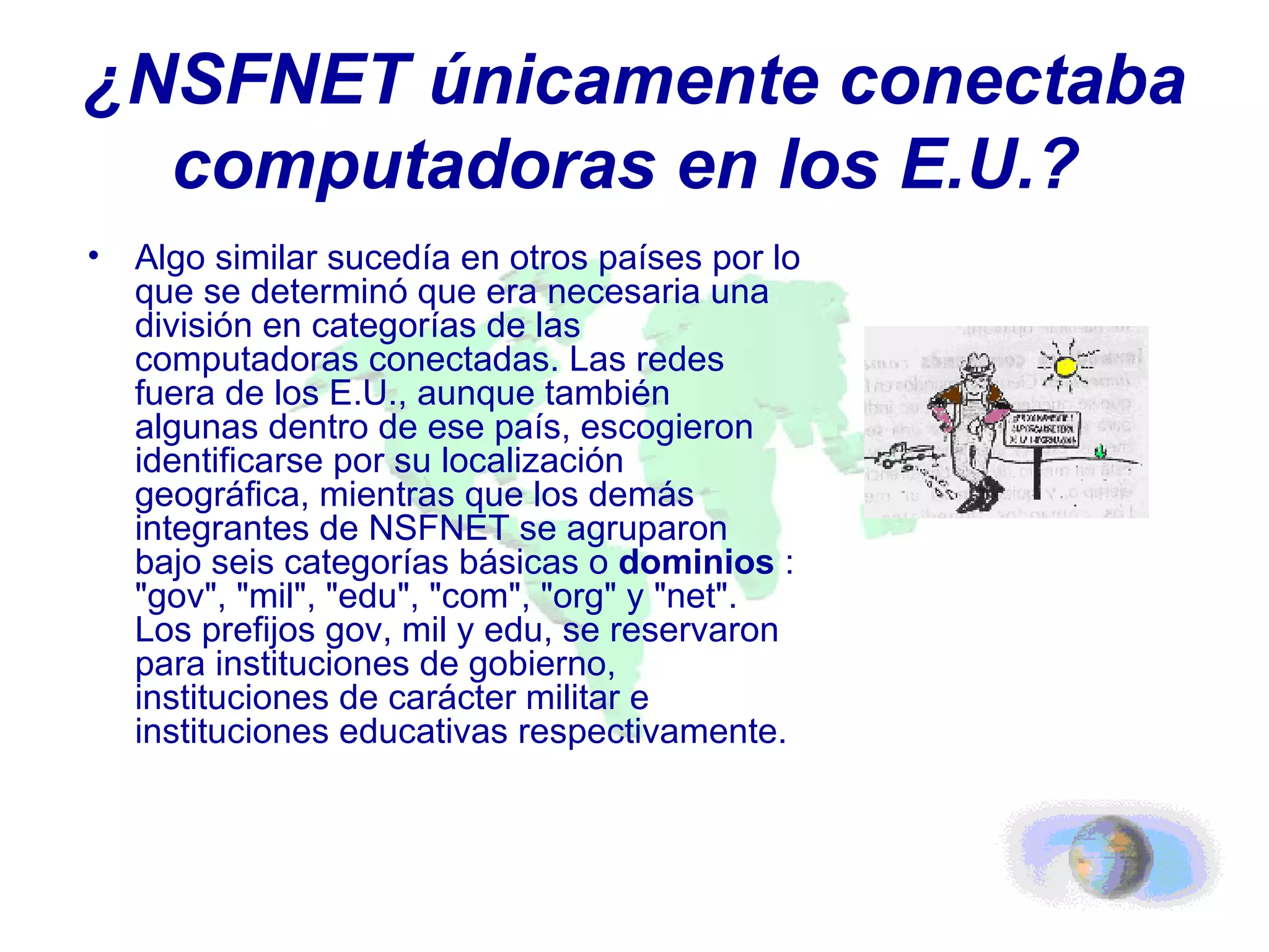 ¿NSFNET únicamente conectaba computadoras en los E.U.?   Algo similar sucedía en otros países por lo que se determinó que era necesaria una división en categorías de las computadoras conectadas. Las redes fuera de los E.U., aunque también algunas dentro de ese país, escogieron identificarse por su localización geográfica, mientras que los demás integrantes de NSFNET se agruparon bajo seis categorías básicas o  dominios  : "gov", "mil", "edu", "com", "org" y "net". Los prefijos gov, mil y edu, se reservaron para instituciones de gobierno, instituciones de carácter militar e instituciones educativas respectivamente. 