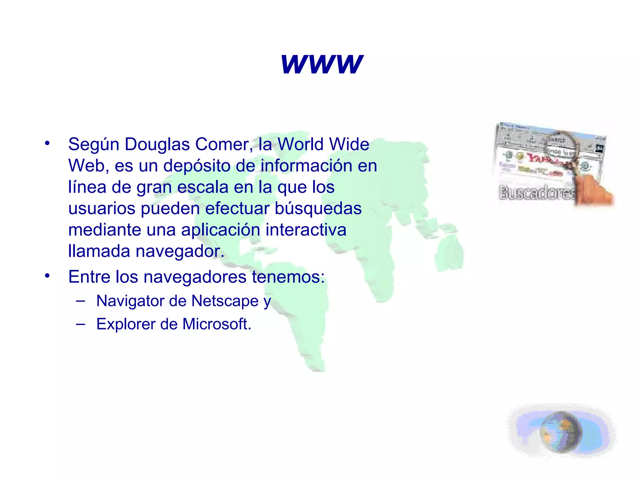 www Según Douglas Comer, la World Wide Web, es un depósito de información en línea de gran escala en la que los usuarios pueden efectuar búsquedas mediante una aplicación interactiva llamada navegador. Entre los navegadores tenemos: Navigator de Netscape y Explorer de Microsoft. 