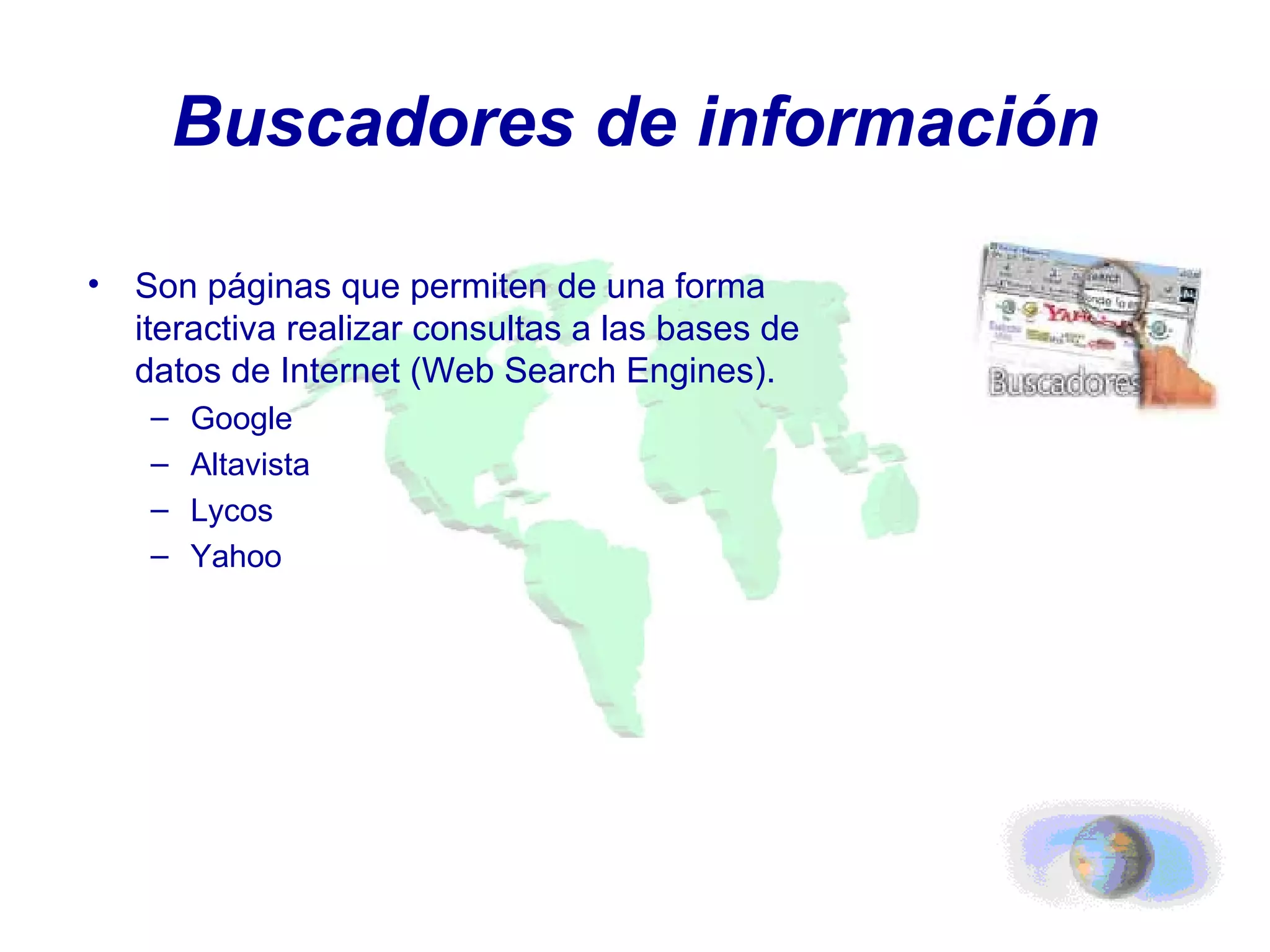 Buscadores de información Son páginas que permiten de una forma iteractiva realizar consultas a las bases de datos de Internet (Web Search Engines). Google Altavista Lycos Yahoo 
