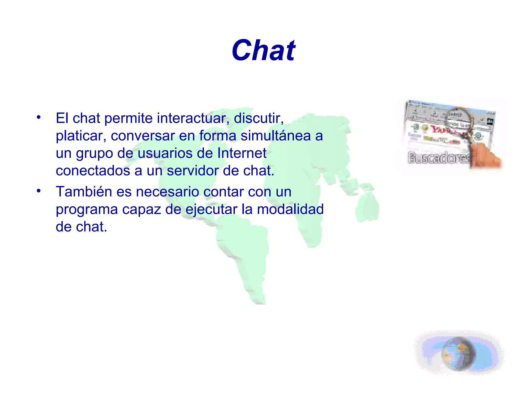 Chat El chat permite interactuar, discutir, platicar, conversar en forma simultánea a un grupo de usuarios de Internet conectados a un servidor de chat. También es necesario contar con un programa capaz de ejecutar la modalidad de chat. 