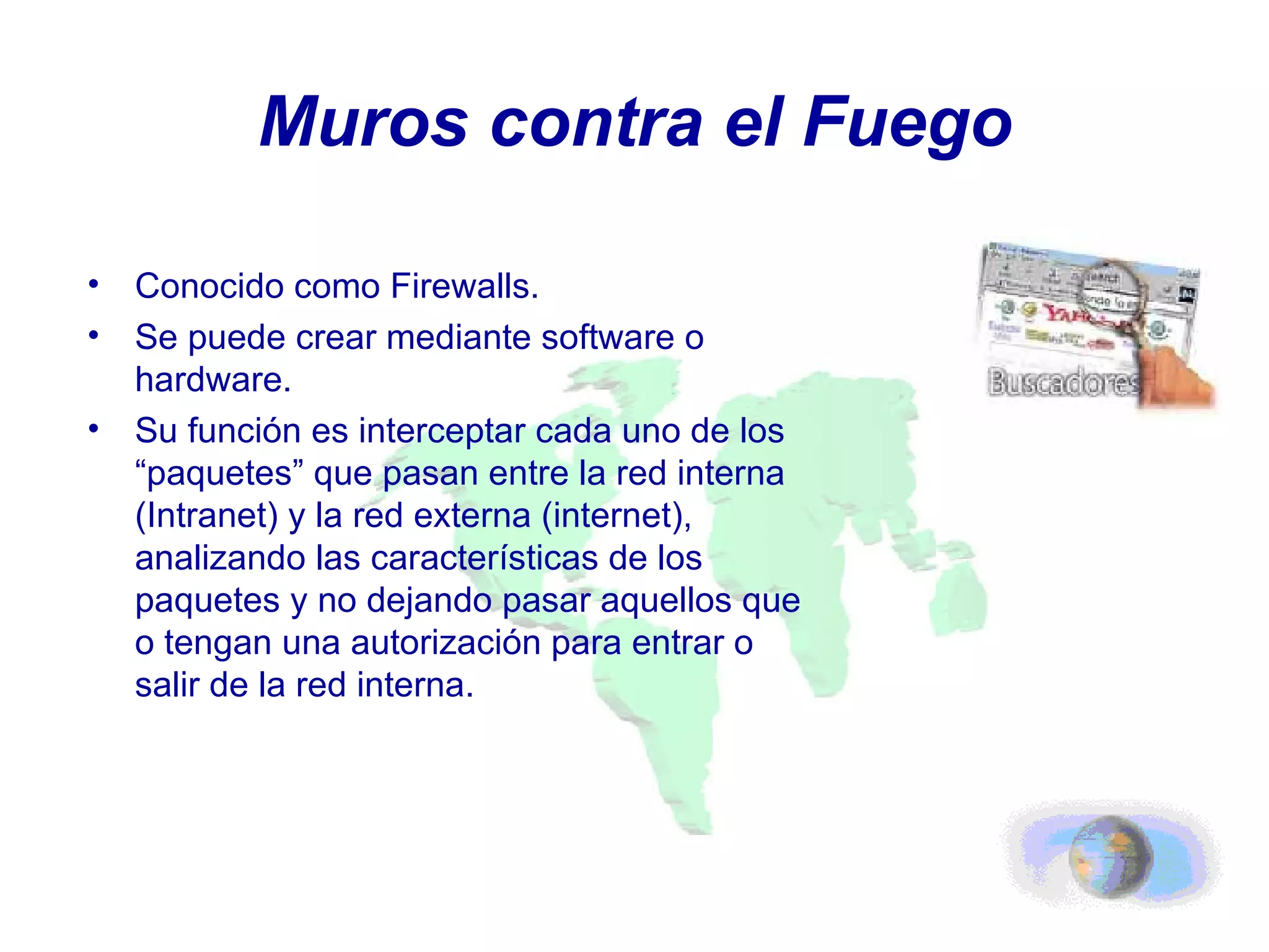 Muros contra el Fuego Conocido como Firewalls. Se puede crear mediante software o hardware. Su función es interceptar cada uno de los “paquetes” que pasan entre la red interna (Intranet) y la red externa (internet), analizando las características de los paquetes y no dejando pasar aquellos que o tengan una autorización para entrar o salir de la red interna. 