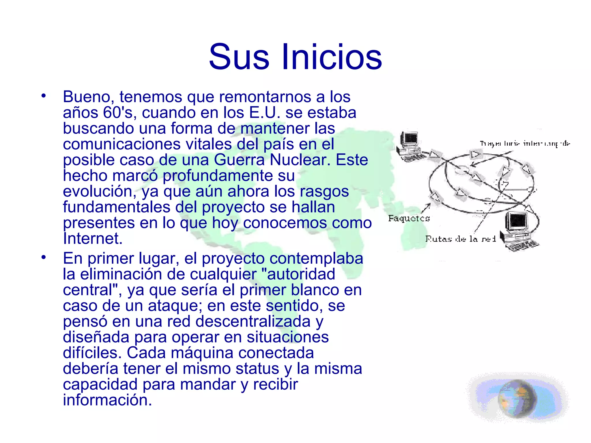 Sus Inicios Bueno, tenemos que remontarnos a los años 60's, cuando en los E.U. se estaba buscando una forma de mantener las comunicaciones vitales del país en el posible caso de una Guerra Nuclear. Este hecho marcó profundamente su evolución, ya que aún ahora los rasgos fundamentales del proyecto se hallan presentes en lo que hoy conocemos como Internet.  En primer lugar, el proyecto contemplaba la eliminación de cualquier "autoridad central", ya que sería el primer blanco en caso de un ataque; en este sentido, se pensó en una red descentralizada y diseñada para operar en situaciones difíciles. Cada máquina conectada debería tener el mismo status y la misma capacidad para mandar y recibir información. 