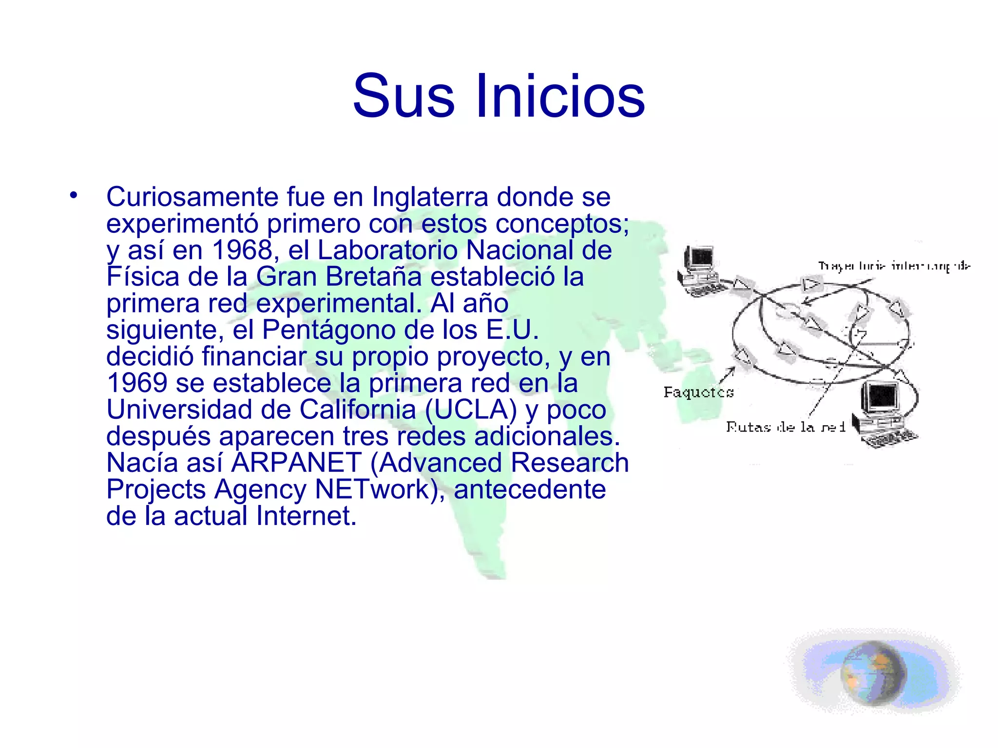 Sus Inicios Curiosamente fue en Inglaterra donde se experimentó primero con estos conceptos; y así en 1968, el Laboratorio Nacional de Física de la Gran Bretaña estableció la primera red experimental. Al año siguiente, el Pentágono de los E.U. decidió financiar su propio proyecto, y en 1969 se establece la primera red en la Universidad de California (UCLA) y poco después aparecen tres redes adicionales. Nacía así ARPANET (Advanced Research Projects Agency NETwork), antecedente de la actual Internet. 