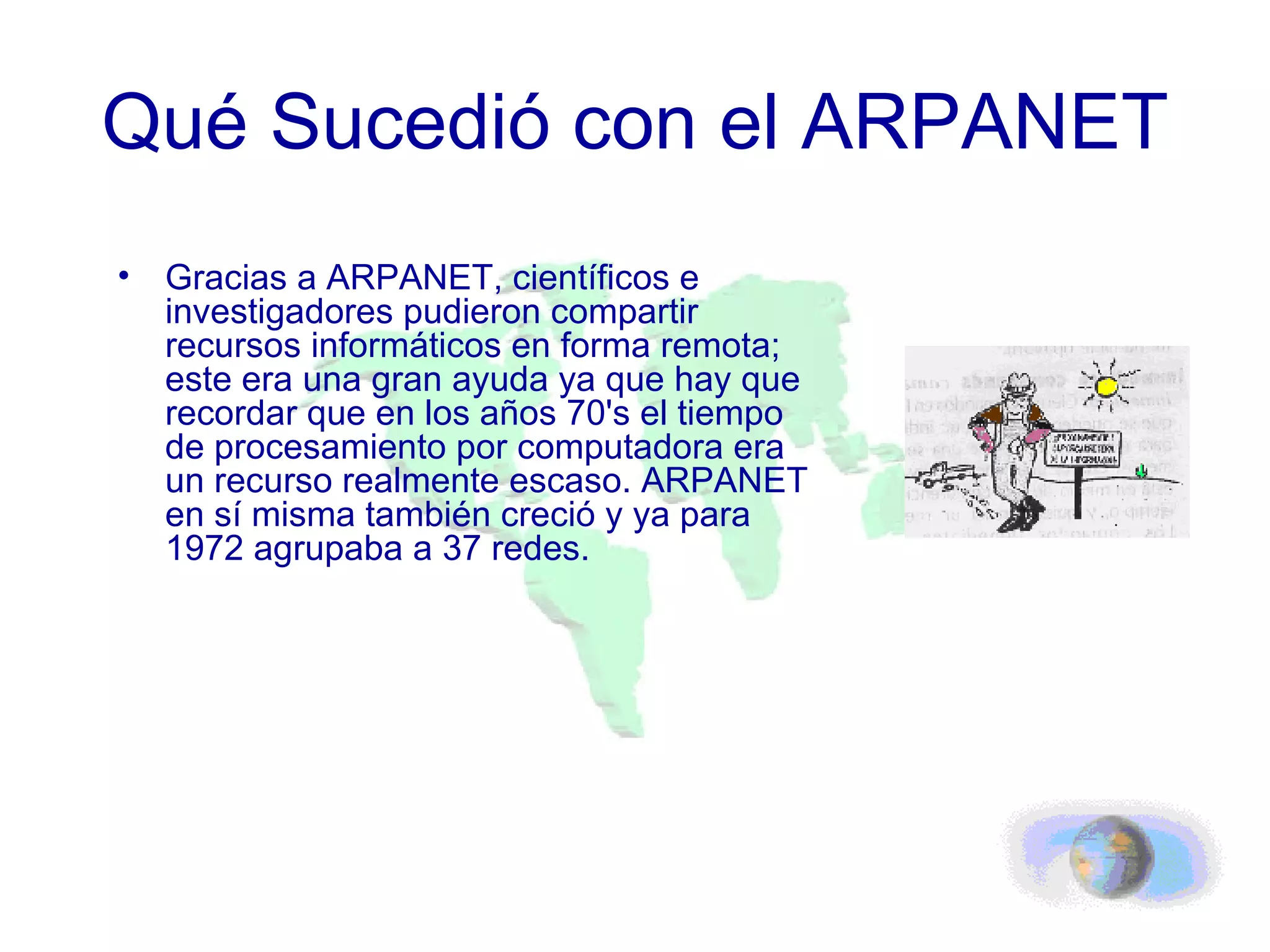 Qué Sucedió con el ARPANET Gracias a ARPANET, científicos e investigadores pudieron compartir recursos informáticos en forma remota; este era una gran ayuda ya que hay que recordar que en los años 70's el tiempo de procesamiento por computadora era un recurso realmente escaso. ARPANET en sí misma también creció y ya para 1972 agrupaba a 37 redes.  