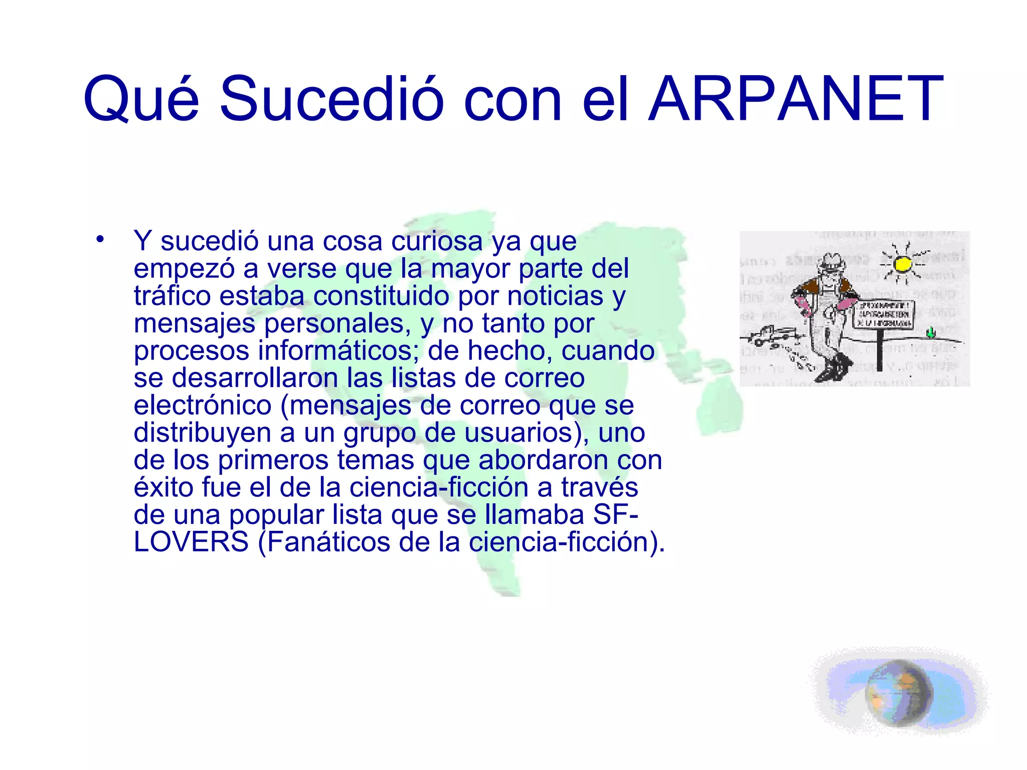 Qué Sucedió con el ARPANET Y sucedió una cosa curiosa ya que empezó a verse que la mayor parte del tráfico estaba constituido por noticias y mensajes personales, y no tanto por procesos informáticos; de hecho, cuando se desarrollaron las listas de correo electrónico (mensajes de correo que se distribuyen a un grupo de usuarios), uno de los primeros temas que abordaron con éxito fue el de la ciencia-ficción a través de una popular lista que se llamaba SF-LOVERS (Fanáticos de la ciencia-ficción).  