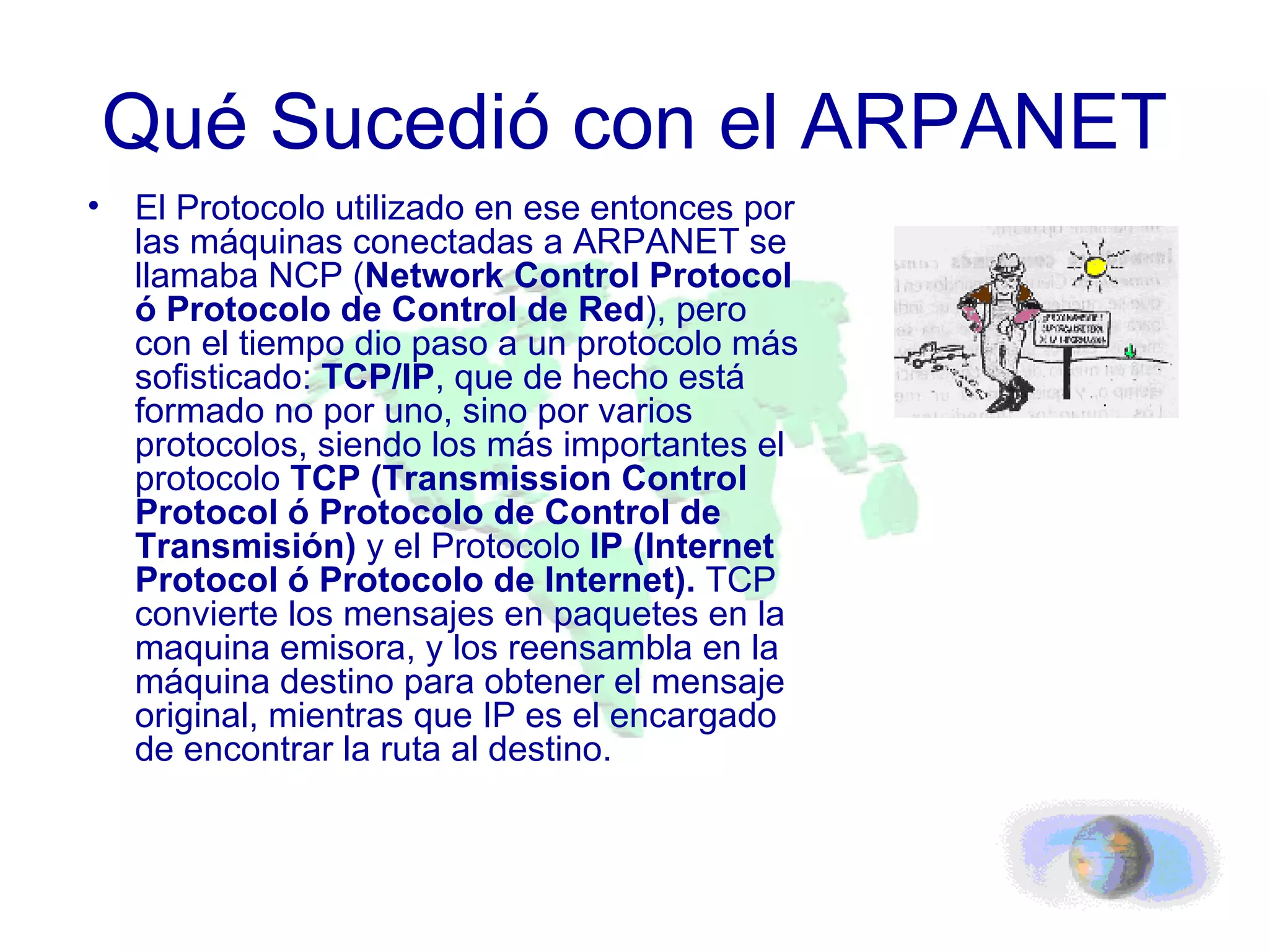 Qué Sucedió con el ARPANET El Protocolo utilizado en ese entonces por las máquinas conectadas a ARPANET se llamaba NCP ( Network Control Protocol ó Protocolo de Control de Red ), pero con el tiempo dio paso a un protocolo más sofisticado:  TCP/IP , que de hecho está formado no por uno, sino por varios protocolos, siendo los más importantes el protocolo  TCP (Transmission Control Protocol ó Protocolo de Control de Transmisión)  y el Protocolo  IP (Internet Protocol ó Protocolo de Internet).  TCP convierte los mensajes en paquetes en la maquina emisora, y los reensambla en la máquina destino para obtener el mensaje original, mientras que IP es el encargado de encontrar la ruta al destino. 