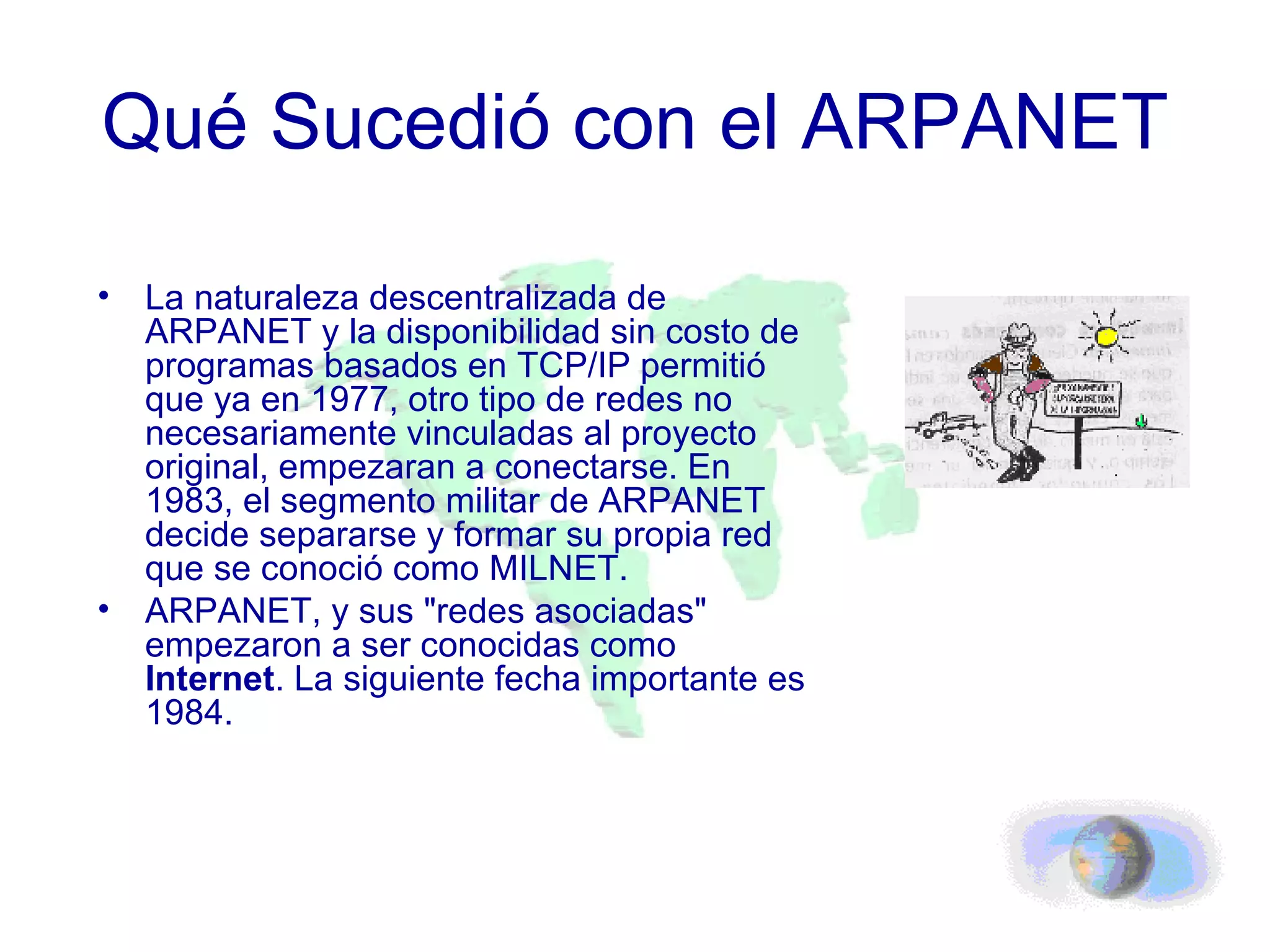 Qué Sucedió con el ARPANET La naturaleza descentralizada de ARPANET y la disponibilidad sin costo de programas basados en TCP/IP permitió que ya en 1977, otro tipo de redes no necesariamente vinculadas al proyecto original, empezaran a conectarse. En 1983, el segmento militar de ARPANET decide separarse y formar su propia red que se conoció como MILNET.  ARPANET, y sus "redes asociadas" empezaron a ser conocidas como  Internet . La siguiente fecha importante es 1984. 