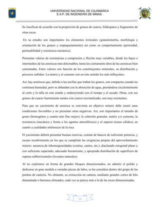 UNIVERSIDAD NACIONAL DE CAJAMARCA
E.A.P. DE INGENIERÍA DE MINAS
11
Se clasifican de acuerdo con la proporción de granos de cuarzo, feldespatos y fragmentos de
otras rocas.
En su estudio son importantes los elementos texturales (granulometría, morfología y
orientación de los granos y empaquetamiento) así como su comportamiento (porosidad,
permeabilidad y resistencia mecánica).
Presentan valores de resistencias a compresión y flexión muy variables, desde los bajos e
intermedios de las areniscas más deleznables, hasta los ciertamente altos de las areniscas bien
cementadas. Estos valores son función de los constituyentes minerales, su distribución y
procesos sufridos. La matriz y el cemento son en este sentido los más influyentes.
Así, hay areniscas que, debido a las arcillas que traban los granos, son compactas cuando no
contienen humedad, pero se ablandan con la absorción de agua, prestándose excelentemente
al corte y la talla en este estado y endureciendo con el tiempo y el secado. Otras, con sus
granos de cuarzo fuertemente unidos con cuarzo recristalizado, son muy resistentes.
Para que un yacimiento de arenisca se convierta en objetivo minero debe reunir unas
condiciones favorables y no presentar otras negativas. Así, son importantes el tamaño de
grano (homogéneo y cuanto más fino mejor), la cohesión granular, matriz y/o cemento, la
resistencia (mecánica y frente a los agentes atmosféricos) y el aspecto (tonos cálidos), en
cuanto a cualidades intrínsecas de la roca
El yacimiento deberá presentar buenas reservas, constar de bancos de suficiente potencia, y
escaso recubrimiento en los que se cumplirán las exigencias propias del aprovechamiento
minero: ausencia de inhomogeneidades (costras, cantos, etc.); diaclasado ortogonal plano y
con suficiente espaciado; adecuado buzamiento; y apropiada distribución de superficies de
ruptura subhorizontales (levantes naturales).
Al no explotarse en forma de grandes bloques dimensionados, no admitir el pulido y
dedicarse en gran medida a variadas piezas de labra, se las considera dentro del grupo de las
piedras de cantería. No obstante, su extracción en cantera, mediante grandes cortes de hilo
diamantado o barrenos alineados, cada vez se parece más a la de las rocas dimensionadas.
 