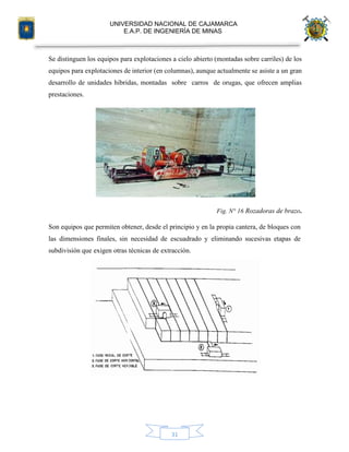 UNIVERSIDAD NACIONAL DE CAJAMARCA
E.A.P. DE INGENIERÍA DE MINAS
31
Se distinguen los equipos para explotaciones a cielo abierto (montadas sobre carriles) de los
equipos para explotaciones de interior (en columnas), aunque actualmente se asiste a un gran
desarrollo de unidades híbridas, montadas sobre carros de orugas, que ofrecen amplias
prestaciones.
Fig. N° 16 Rozadoras de brazo.
Son equipos que permiten obtener, desde el principio y en la propia cantera, de bloques con
las dimensiones finales, sin necesidad de escuadrado y eliminando sucesivas etapas de
subdivisión que exigen otras técnicas de extracción.
 