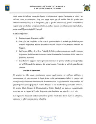 UNIVERSIDAD NACIONAL DE CAJAMARCA
E.A.P. DE INGENIERÍA DE MINAS
42
suele usarse cortado en placas de algunos centímetros de espesor, las cuales se pulen y se
utilizan como revestimiento. Hay que hacer notar que el pulido fino del granito era
extremadamente difícil en la antigüedad, por lo que los edificios de granito no-modernos
suelen tener una factura aparentemente tosca, incluso cuando los sillares están bien tallados,
como en el Monasterio de El Escorial.
En la Antigüedad
 Estatua egipcia de granito pulido.
 Los egipcios esculpían en la roca de granito desde el período predinástico para
elaborar recipientes. Se han encontrado muchas vasijas de las primeras dinastías en
Saqqara.
 La Cámara del Rey de la Gran Pirámide de Guiza está construida con grandes bloques
de granito, también se encuentra en varias hiladas del revestimiento de las otras dos
pirámides de Guiza.
 Los obeliscos egipcios fueron grandes monolitos de granito tallados y transportados
por el Nilo desde las canteras del actual Asuán. También se utilizó para elaborar
estatuas.
Usos en la actualidad
El granito ha sido usado ampliamente como recubrimiento en edificios públicos y
monumentos. Al incrementarse la lluvia ácida en los países desarrollados, el granito está
reemplazando al mármol como material de monumentos, ya que es mucho más duradero. El
granito pulido es muy popular en cocinas debido a su alta durabilidad y cualidades estéticas.
El granito Black Galaxy de Cheemakurthy, Andhra Pradesh en India es mundialmente
conocido por su elegancia.El color de granito más abundante por naturaleza es el gris.
Los ingenieros han usado tradicionalmente el granito pulido para dar un plano de referencia,
dado que es relativamente duro e inflexible.
 
