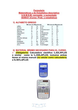 1
Formulario
Matemáticas y de Estadística descriptiva
U.N.M.S.M. corregido y aumentado
16/09/21 (Curso: Prob. y estadística)
1) ALFABETO GRIEGO
2) MATERIAL MÍNIMO NECESARIO PARA EL CURSO.
 (Obligatorio) Calculadora científica fx-82LAPLUS
o similar como la fx-350LAPLUS; inclusive ambas
tienen el mismo manual (no celular como calculadora)
o fx-991LAPLUS
 